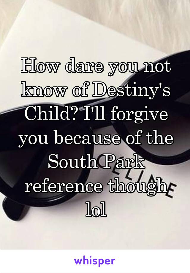 How dare you not know of Destiny's Child? I'll forgive you because of the South Park reference though lol