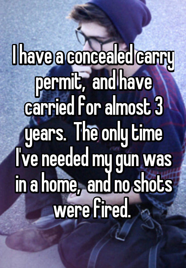 I have a concealed carry permit,  and have carried for almost 3 years.  The only time I've needed my gun was in a home,  and no shots were fired. 