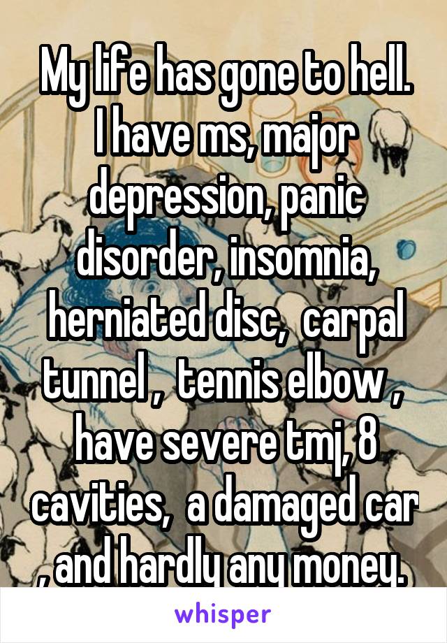 My life has gone to hell.
I have ms, major depression, panic disorder, insomnia, herniated disc,  carpal tunnel ,  tennis elbow ,  have severe tmj, 8 cavities,  a damaged car , and hardly any money. 