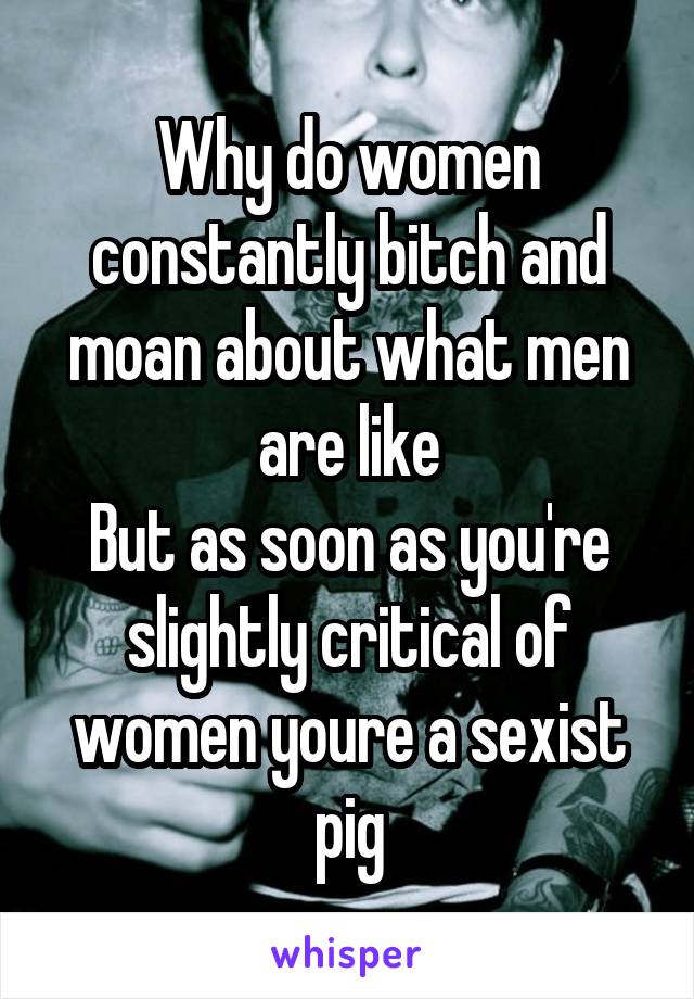 Why do women constantly bitch and moan about what men are like
But as soon as you're slightly critical of women youre a sexist pig