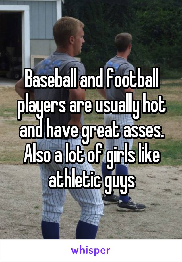 Baseball and football players are usually hot and have great asses. Also a lot of girls like athletic guys