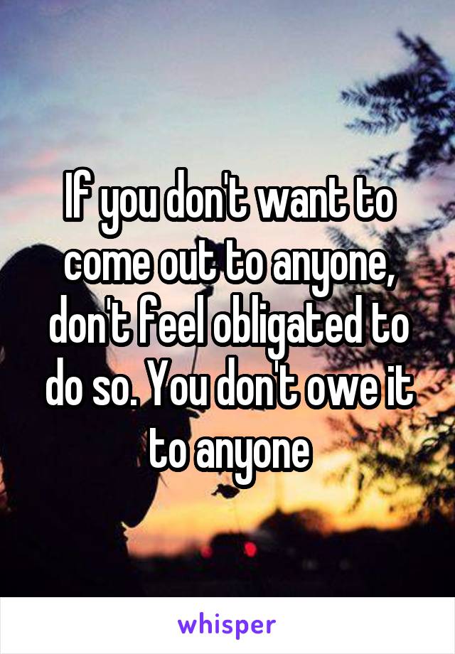 If you don't want to come out to anyone, don't feel obligated to do so. You don't owe it to anyone