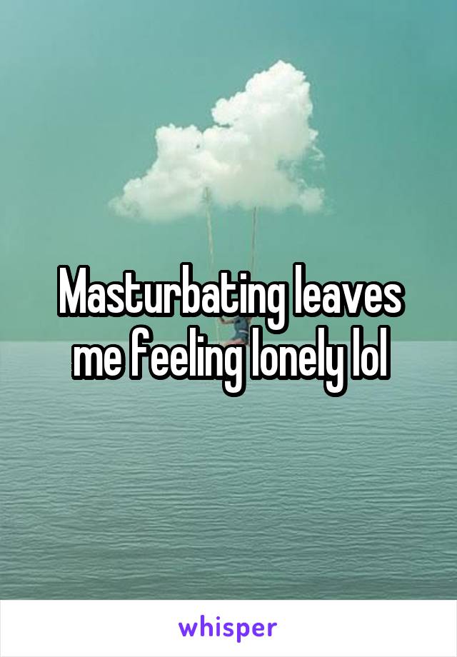 Masturbating leaves me feeling lonely lol