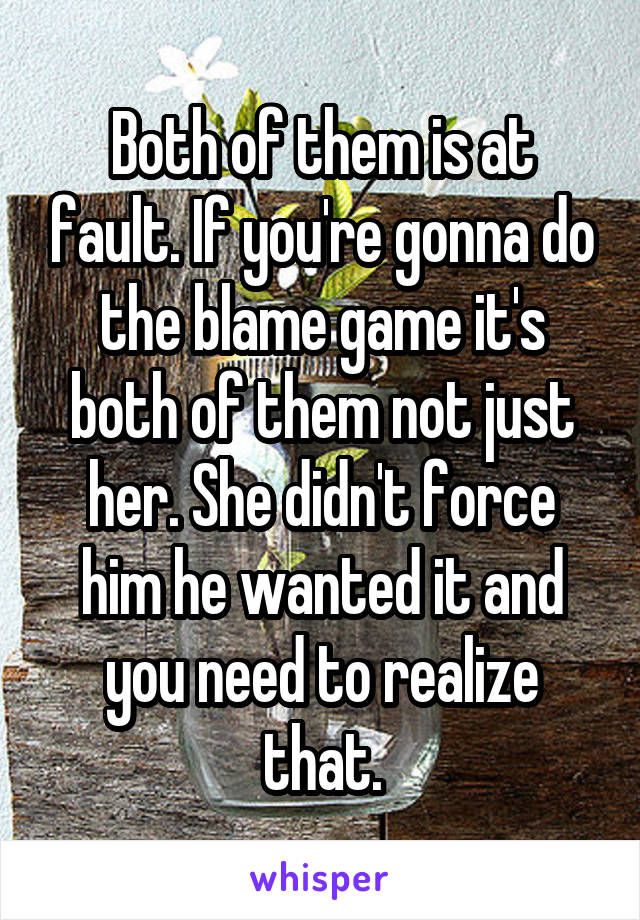 Both of them is at fault. If you're gonna do the blame game it's both of them not just her. She didn't force him he wanted it and you need to realize that.