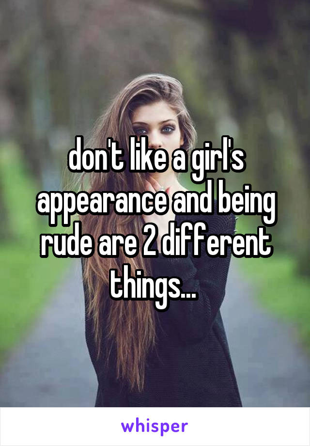 don't like a girl's appearance and being rude are 2 different things... 