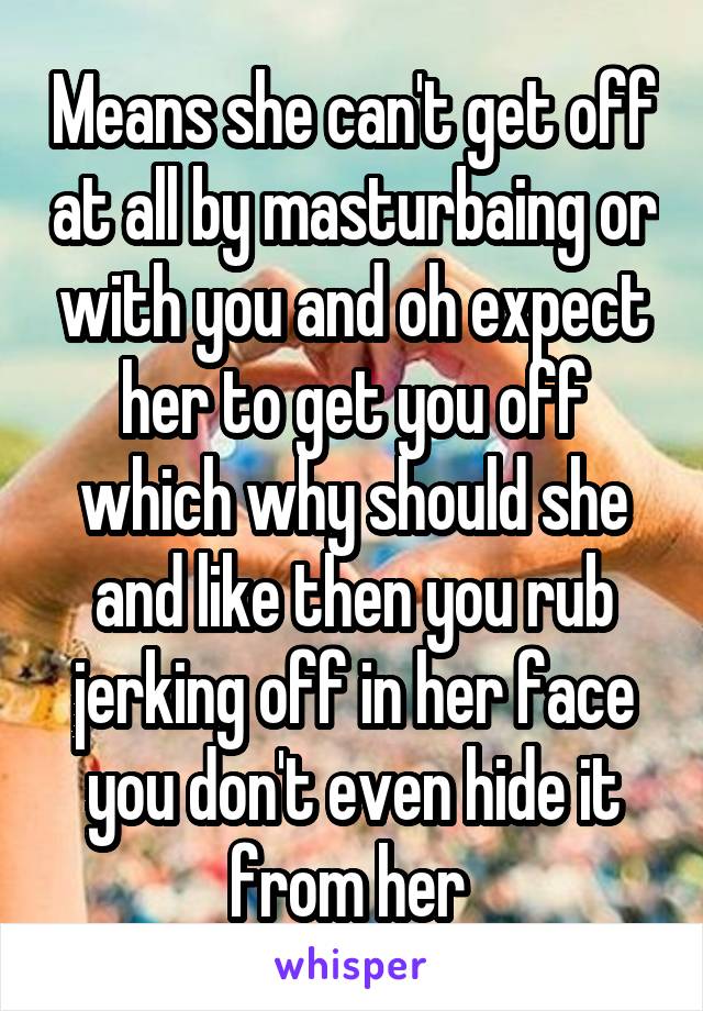 Means she can't get off at all by masturbaing or with you and oh expect her to get you off which why should she and like then you rub jerking off in her face you don't even hide it from her 