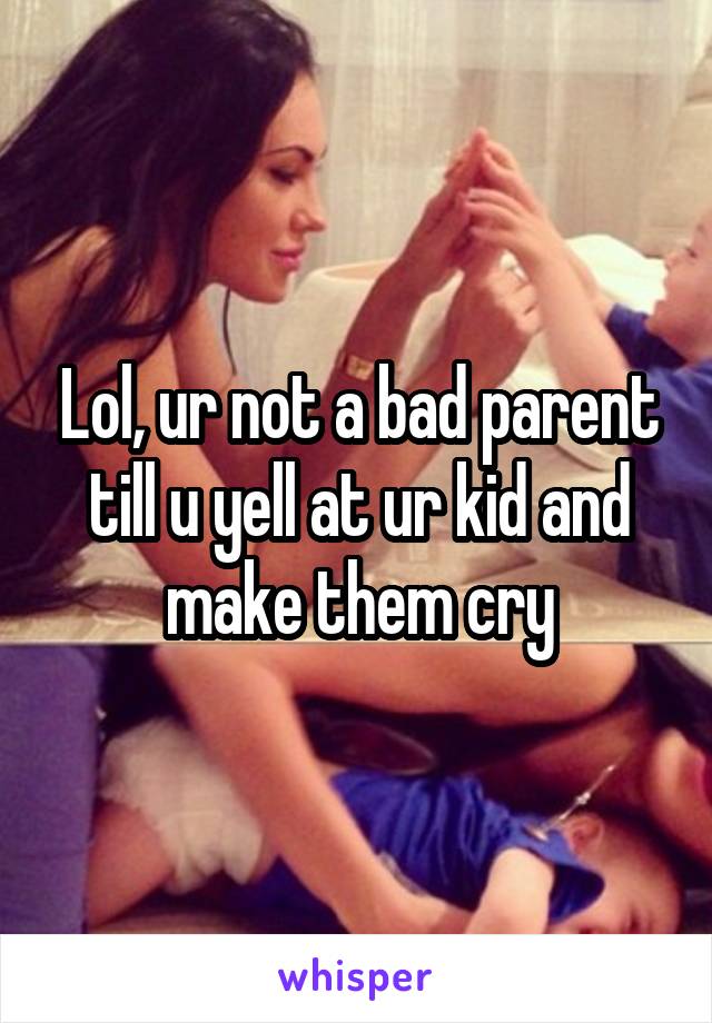 Lol, ur not a bad parent till u yell at ur kid and make them cry