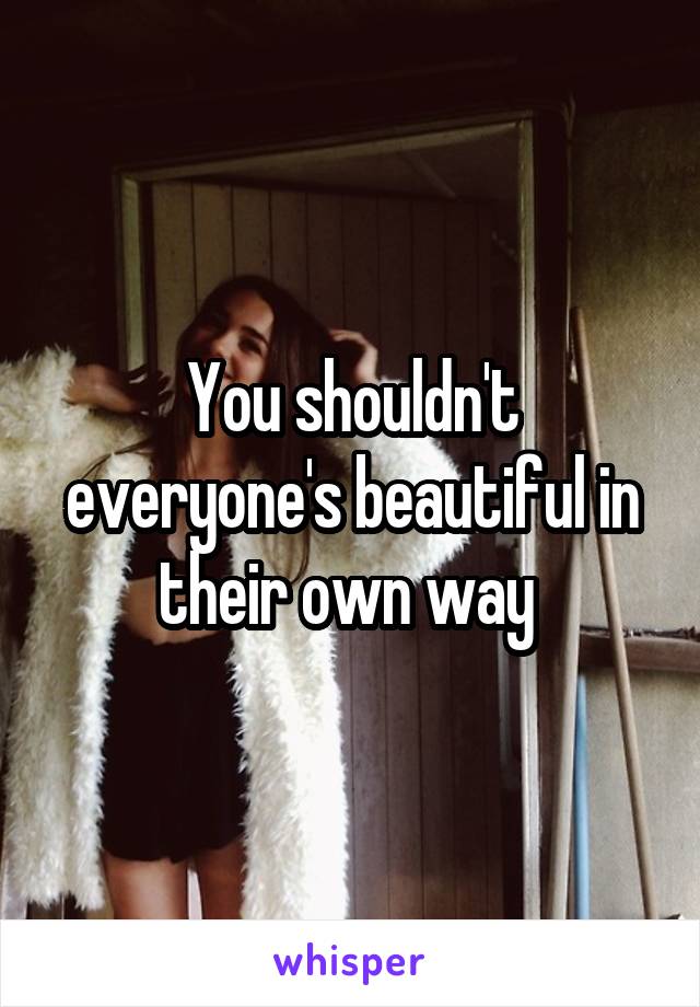 You shouldn't everyone's beautiful in their own way 