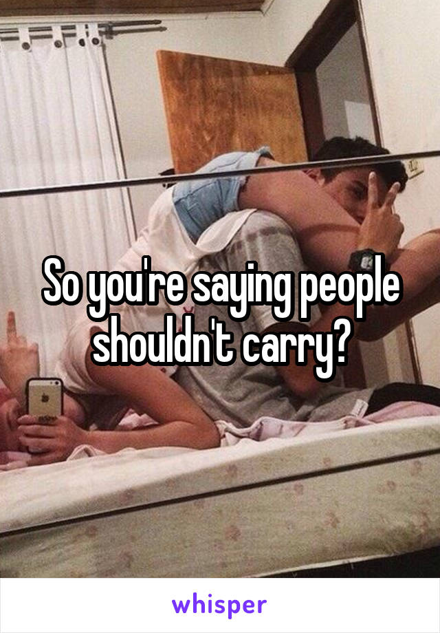 So you're saying people shouldn't carry?