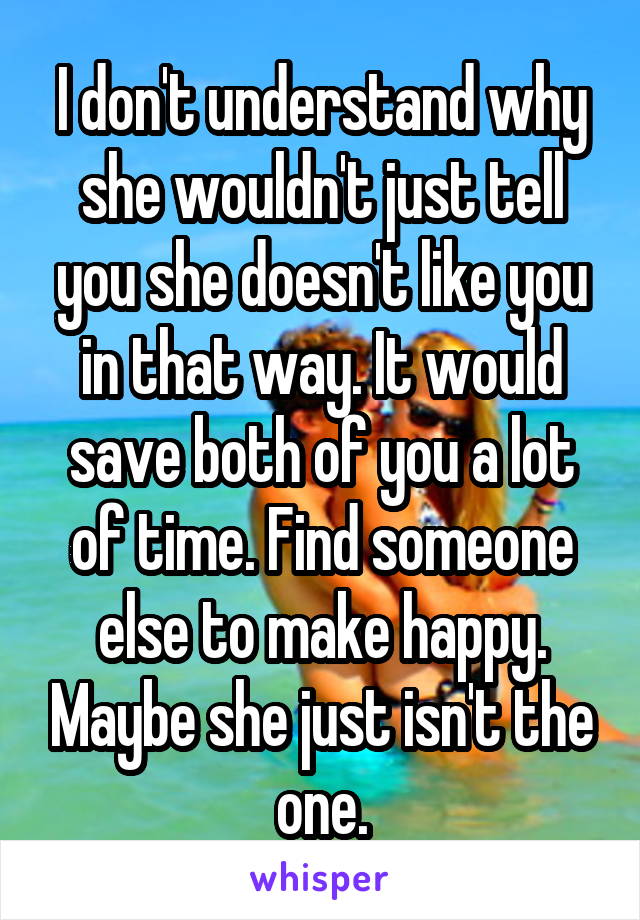 I don't understand why she wouldn't just tell you she doesn't like you in that way. It would save both of you a lot of time. Find someone else to make happy. Maybe she just isn't the one.