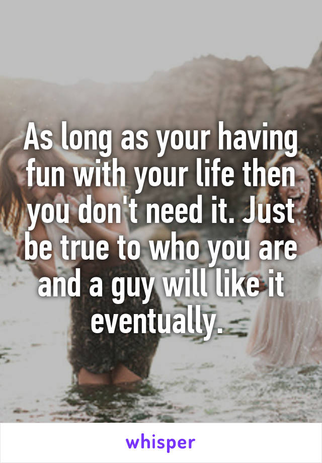 As long as your having fun with your life then you don't need it. Just be true to who you are and a guy will like it eventually. 