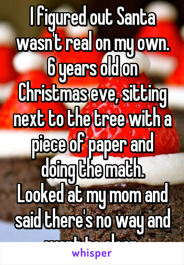 I figured out Santa wasn't real on my own.
6 years old on Christmas eve, sitting next to the tree with a piece of paper and
doing the math.
Looked at my mom and said there's no way and went to sleep.