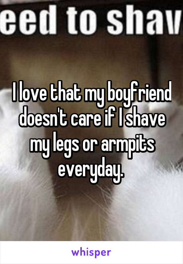I love that my boyfriend doesn't care if I shave my legs or armpits everyday. 