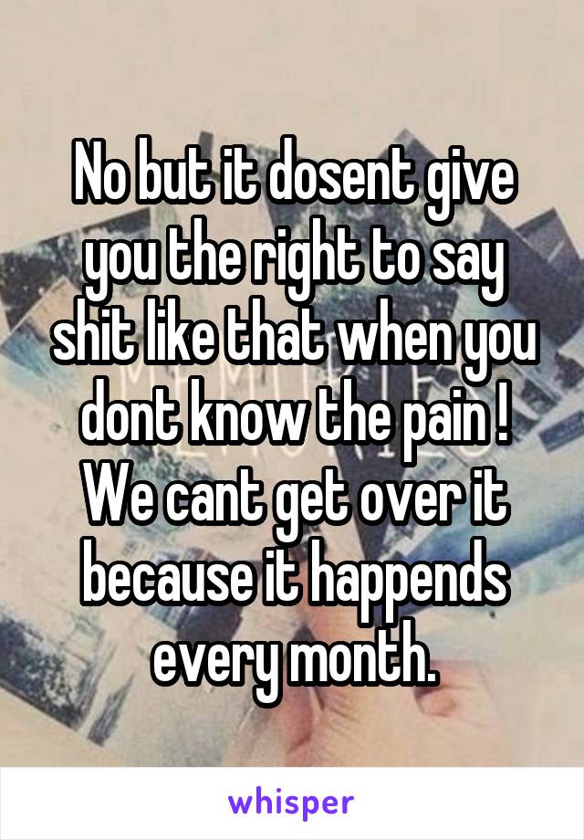 No but it dosent give you the right to say shit like that when you dont know the pain !
We cant get over it because it happends every month.