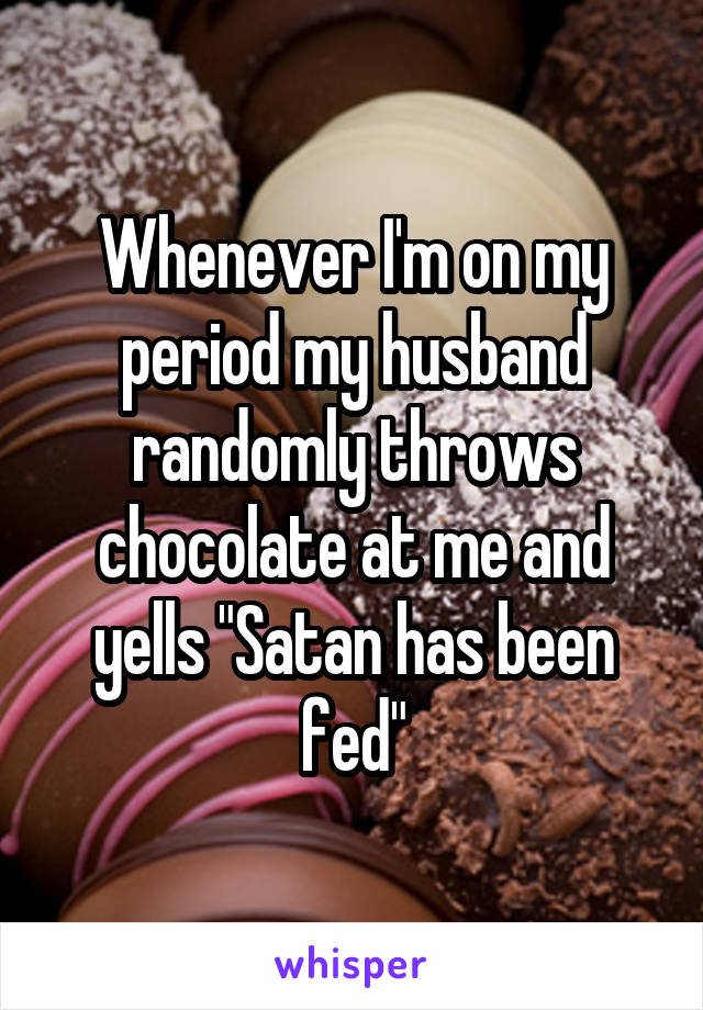Whenever I'm on my period my husband randomly throws chocolate at me and yells "Satan has been fed"