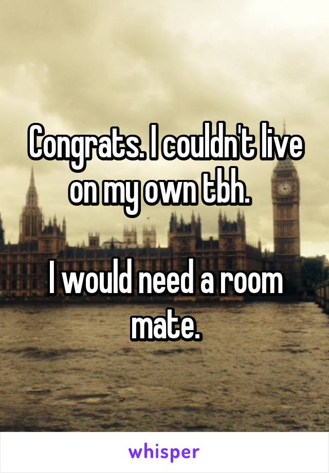 Congrats. I couldn't live on my own tbh.  

I would need a room mate.