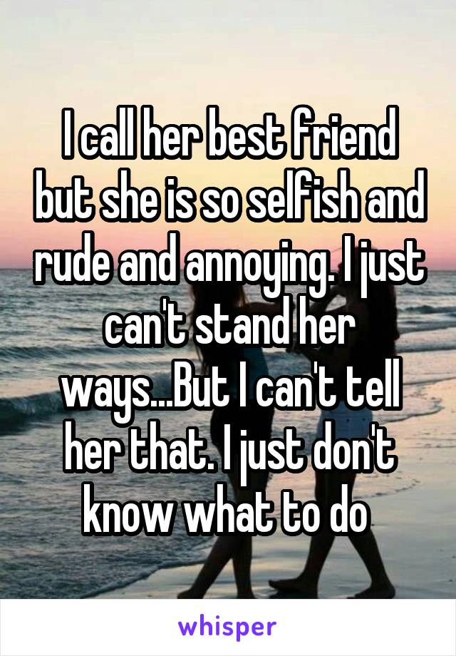 I call her best friend but she is so selfish and rude and annoying. I just can't stand her ways...But I can't tell her that. I just don't know what to do 