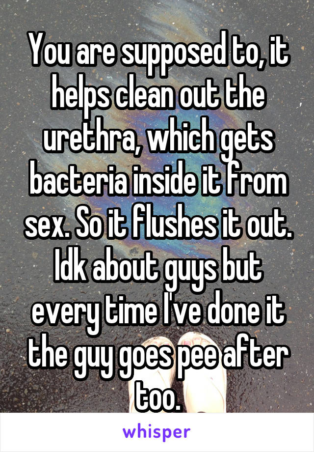 You are supposed to, it helps clean out the urethra, which gets bacteria inside it from sex. So it flushes it out. Idk about guys but every time I've done it the guy goes pee after too.