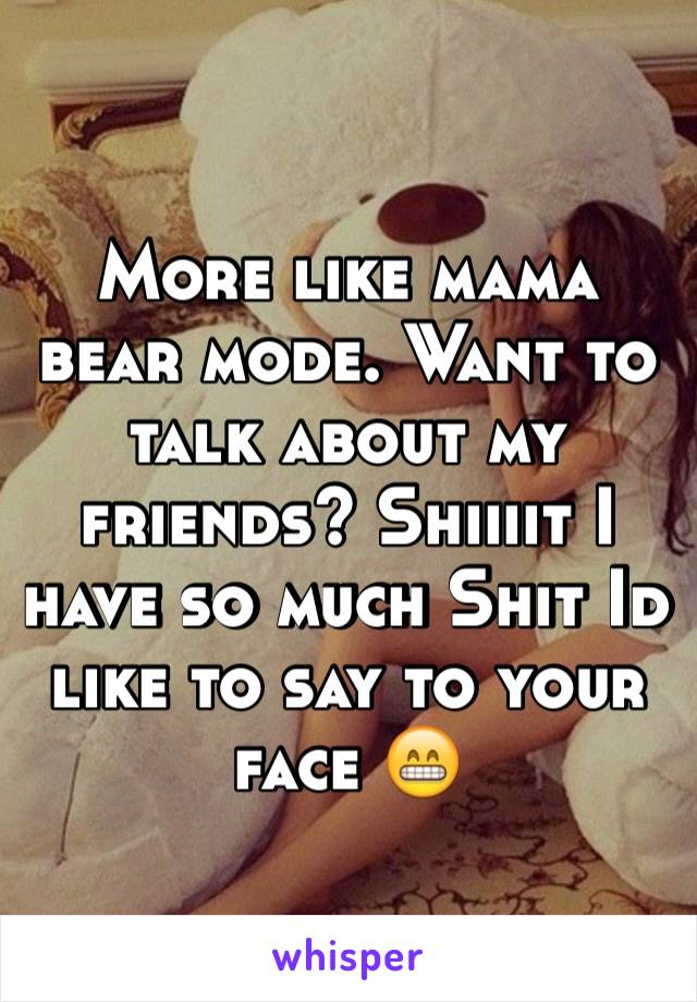 More like mama bear mode. Want to talk about my friends? Shiiiit I have so much Shit Id like to say to your face 😁