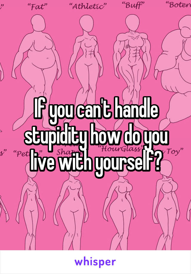 If you can't handle stupidity how do you live with yourself?