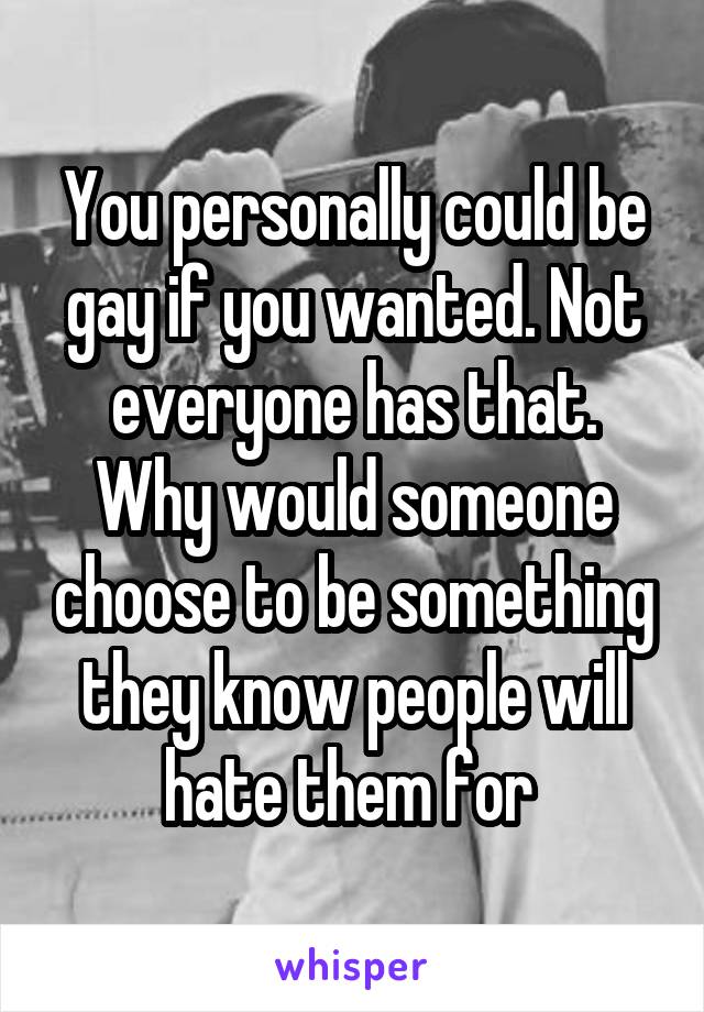 You personally could be gay if you wanted. Not everyone has that. Why would someone choose to be something they know people will hate them for 