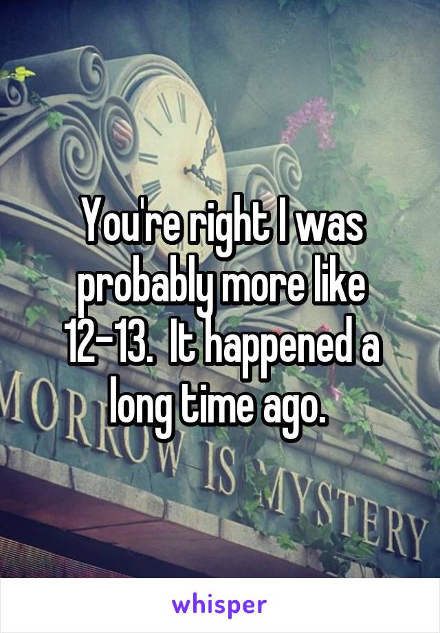 You're right I was probably more like 12-13.  It happened a long time ago. 