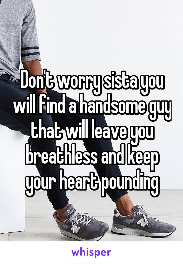 Don't worry sista you will find a handsome guy that will leave you breathless and keep your heart pounding