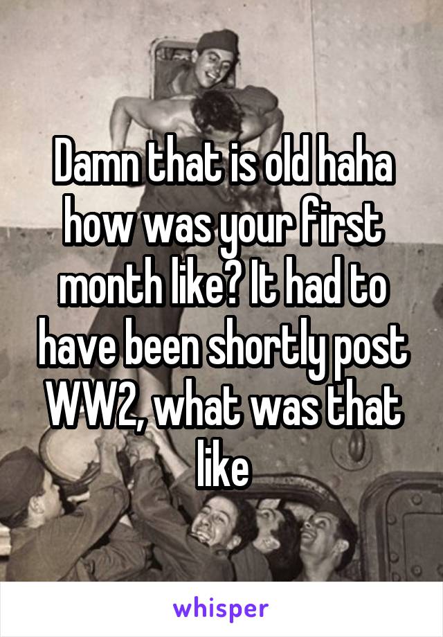 Damn that is old haha how was your first month like? It had to have been shortly post WW2, what was that like