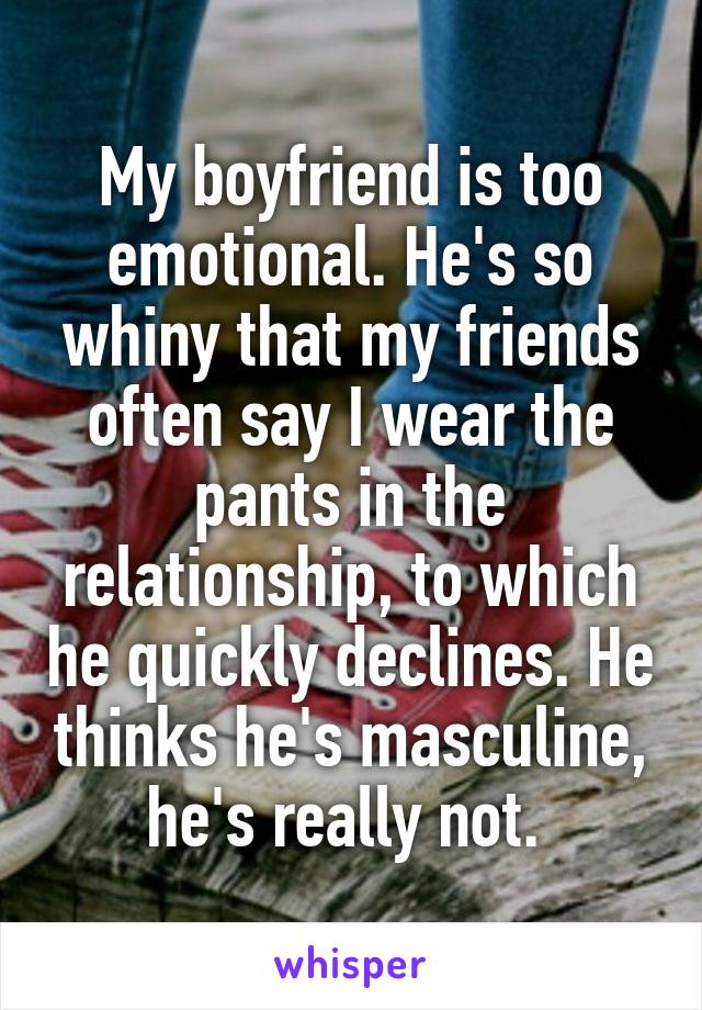 My boyfriend is too emotional. He's so whiny that my friends often say I wear the pants in the relationship, to which he quickly declines. He thinks he's masculine, he's really not. 