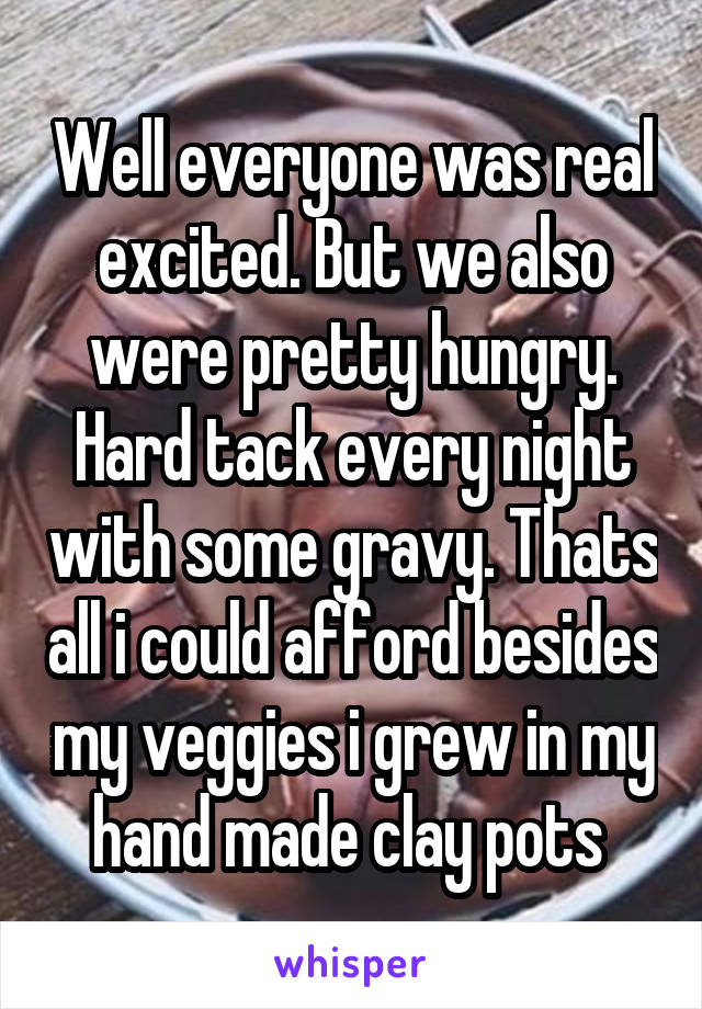 Well everyone was real excited. But we also were pretty hungry. Hard tack every night with some gravy. Thats all i could afford besides my veggies i grew in my hand made clay pots 