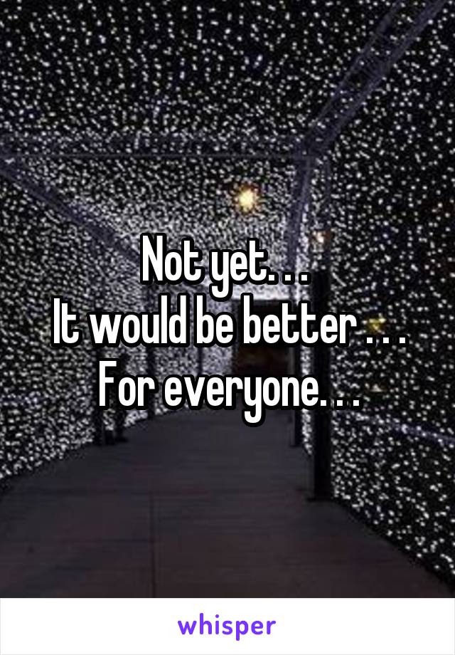 Not yet. . . 
It would be better . . . For everyone. . .