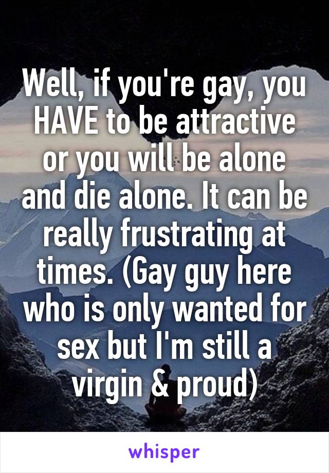 Well, if you're gay, you HAVE to be attractive or you will be alone and die alone. It can be really frustrating at times. (Gay guy here who is only wanted for sex but I'm still a virgin & proud)