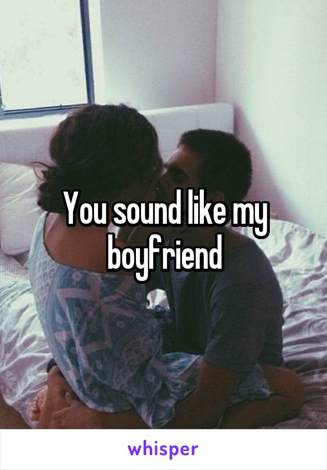 You sound like my boyfriend