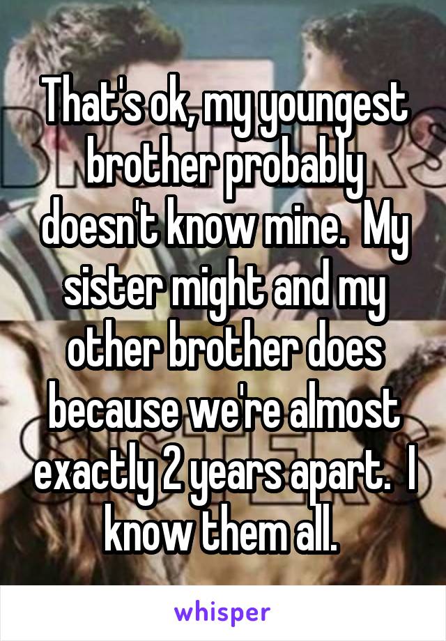 That's ok, my youngest brother probably doesn't know mine.  My sister might and my other brother does because we're almost exactly 2 years apart.  I know them all. 