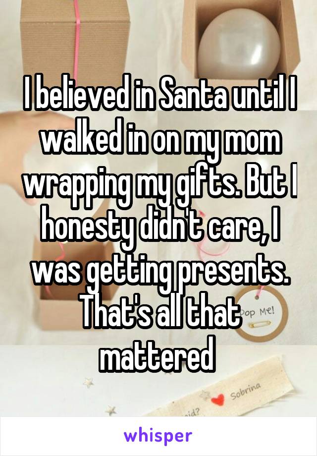 I believed in Santa until I walked in on my mom wrapping my gifts. But I honesty didn't care, I was getting presents. That's all that mattered 