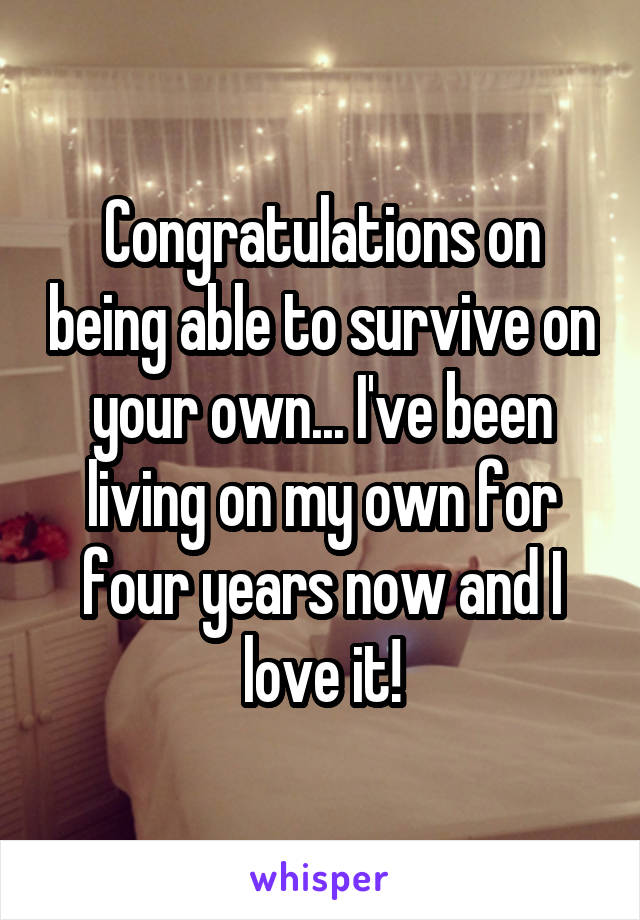 Congratulations on being able to survive on your own... I've been living on my own for four years now and I love it!