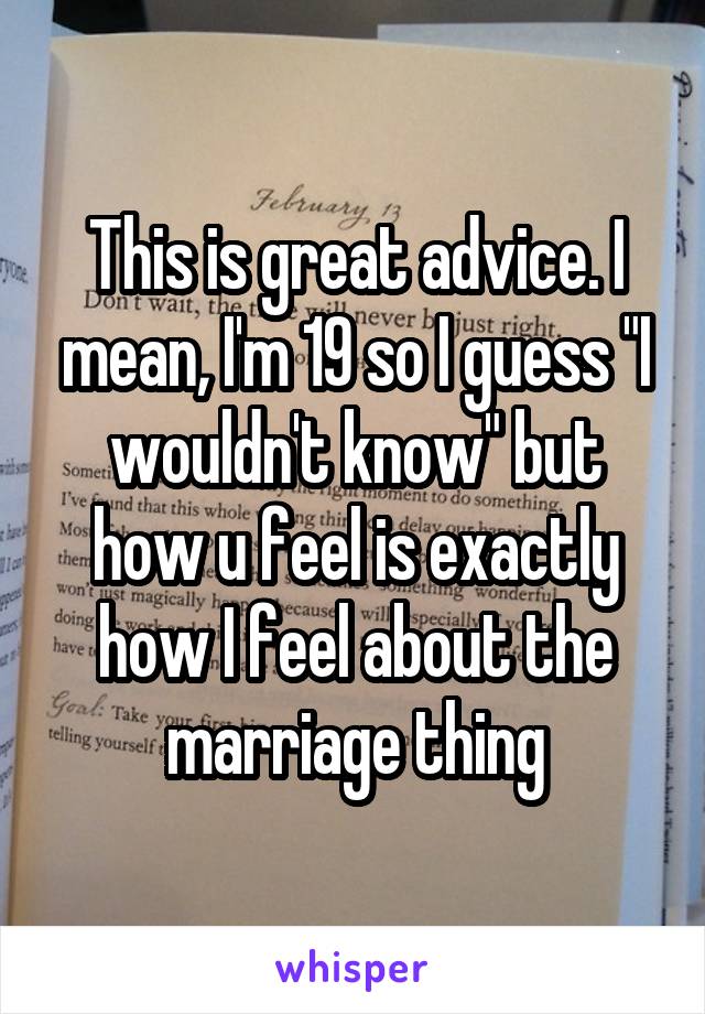 This is great advice. I mean, I'm 19 so I guess "I wouldn't know" but how u feel is exactly how I feel about the marriage thing