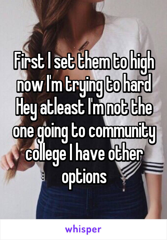 First I set them to high now I'm trying to hard Hey atleast I'm not the one going to community college I have other options