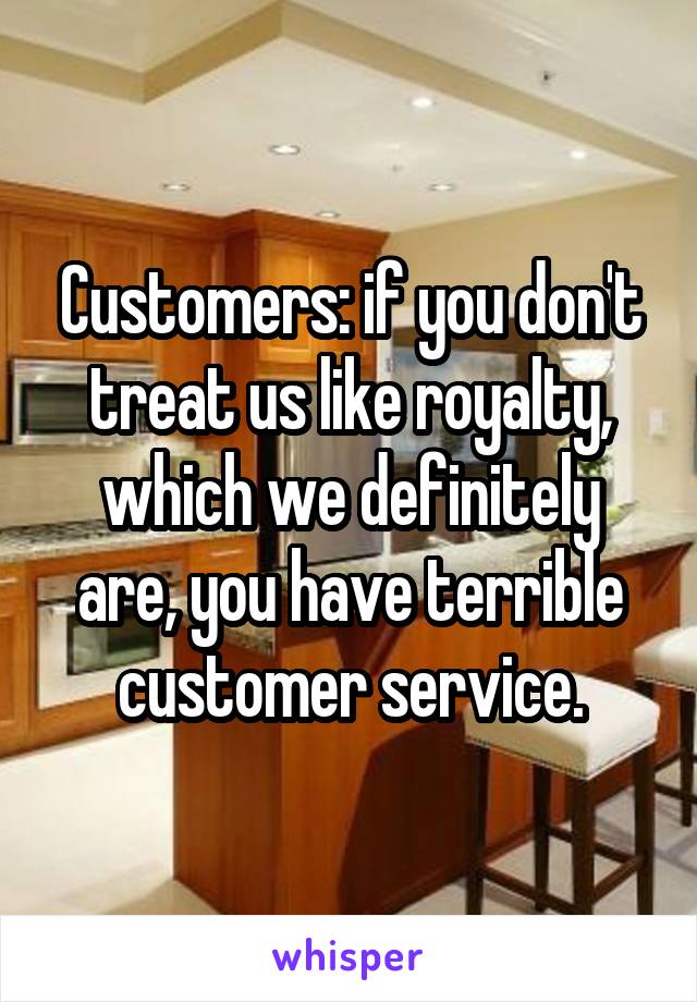 Customers: if you don't treat us like royalty, which we definitely are, you have terrible customer service.