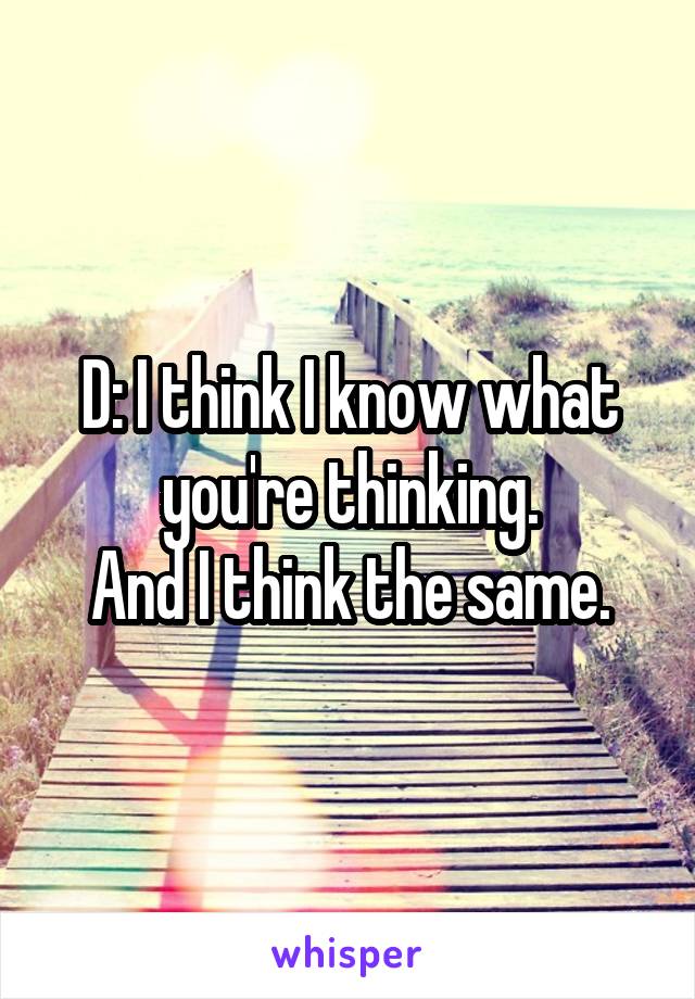 D: I think I know what you're thinking.
And I think the same.