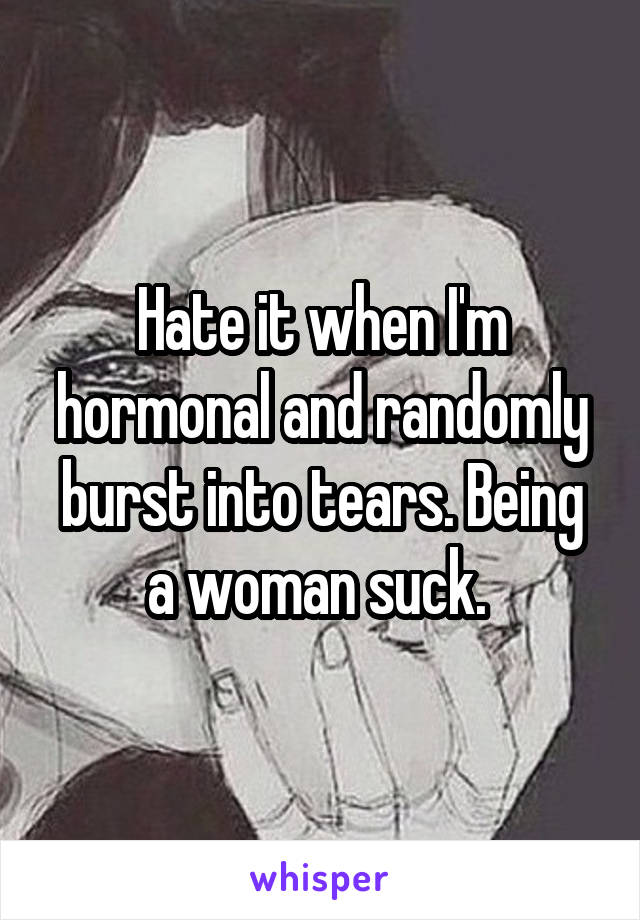 Hate it when I'm hormonal and randomly burst into tears. Being a woman suck. 