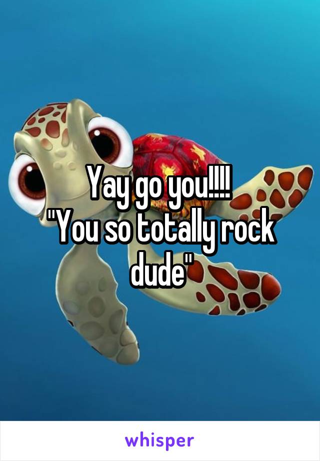 Yay go you!!!! 
"You so totally rock dude"