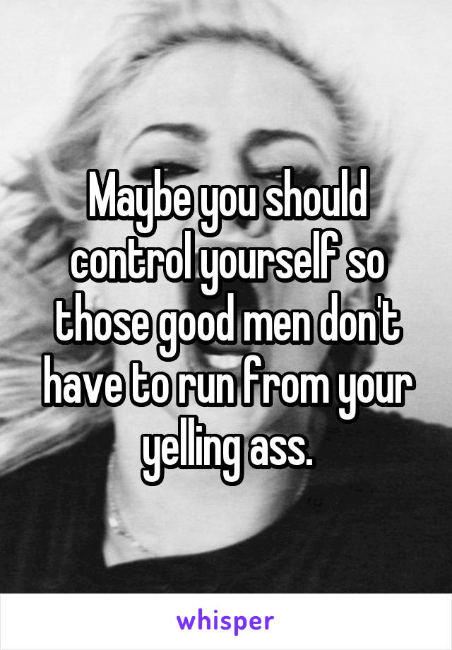 Maybe you should control yourself so those good men don't have to run from your yelling ass.