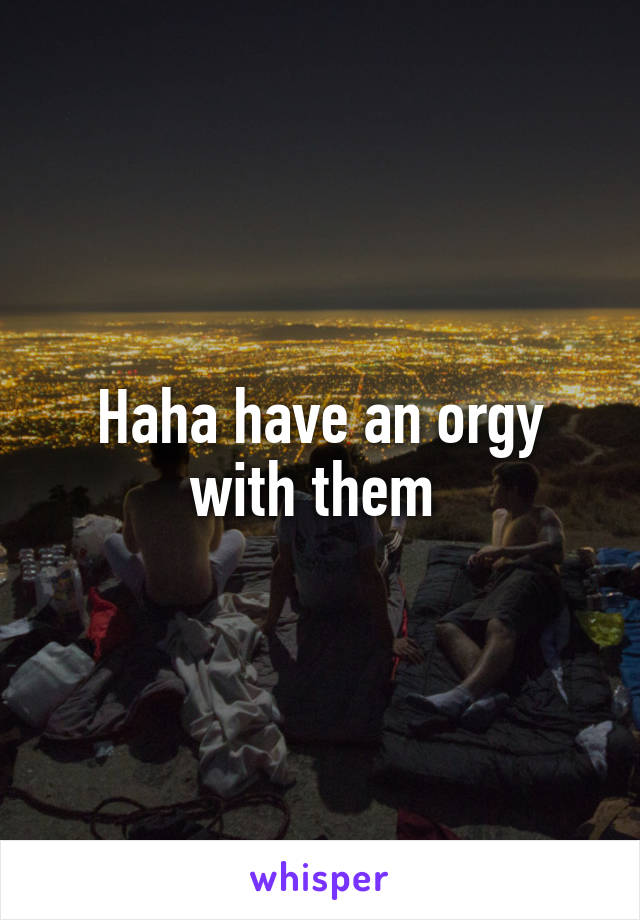 Haha have an orgy with them 