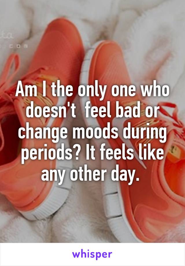 Am I the only one who doesn't  feel bad or change moods during periods? It feels like any other day. 