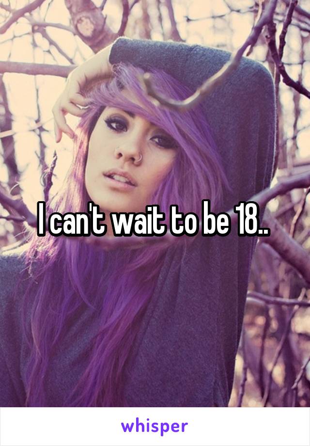 I can't wait to be 18.. 