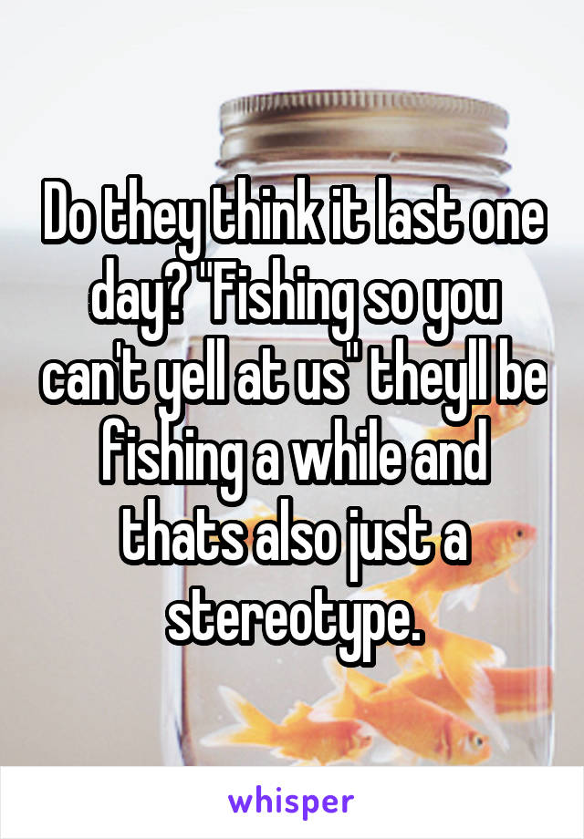 Do they think it last one day? "Fishing so you can't yell at us" theyll be fishing a while and thats also just a stereotype.