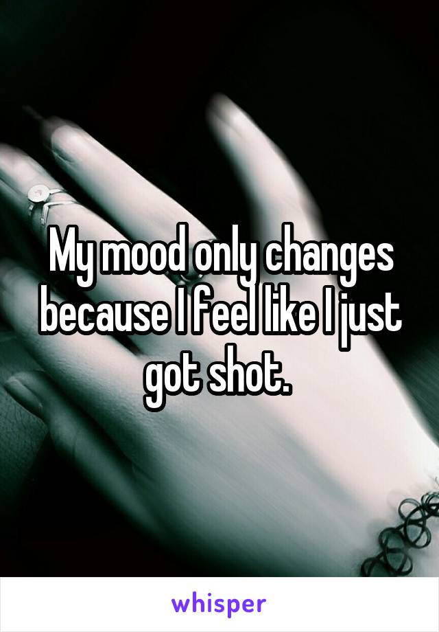 My mood only changes because I feel like I just got shot. 