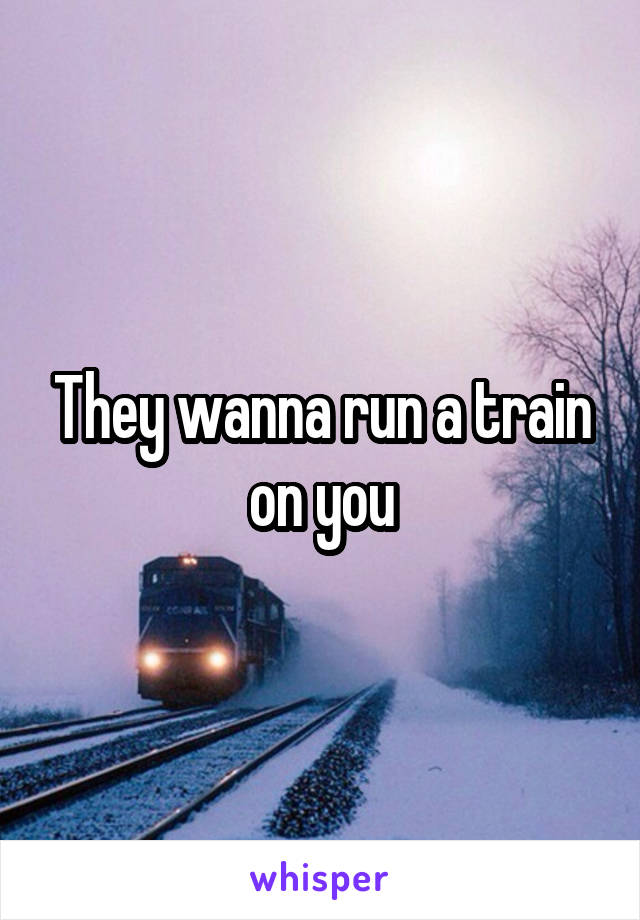 They wanna run a train on you