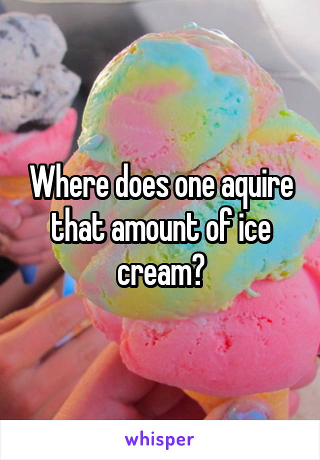 Where does one aquire that amount of ice cream?